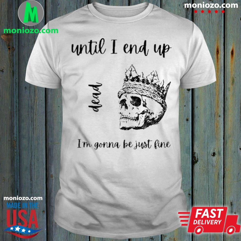 Official Until I end up dead Im gonna be just fine by neptune draws skull  shirt, hoodie, sweater, long sleeve and tank top